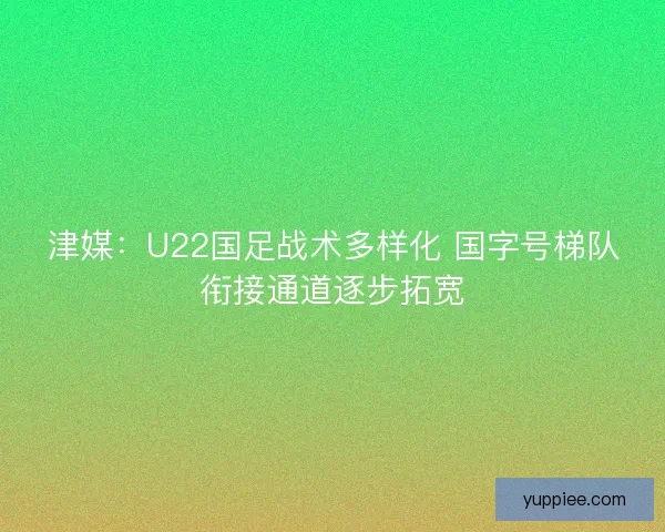 津媒：U22国足战术多样化 国字号梯队衔接通道逐步拓宽