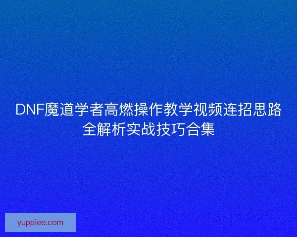 DNF魔道学者高燃操作教学视频连招思路全解析实战技巧合集