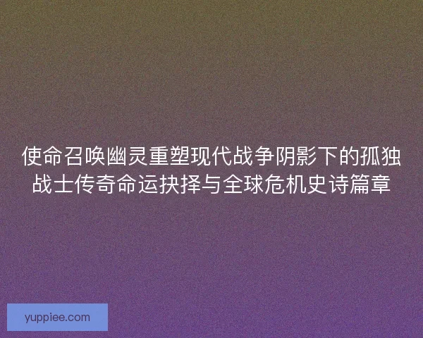 使命召唤幽灵重塑现代战争阴影下的孤独战士传奇命运抉择与全球危机史诗篇章
