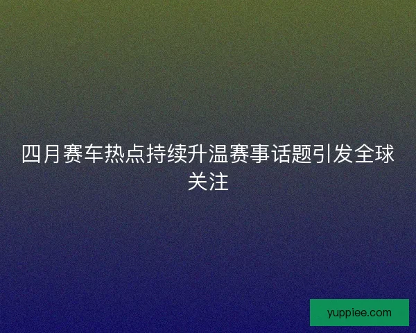 四月赛车热点持续升温赛事话题引发全球关注